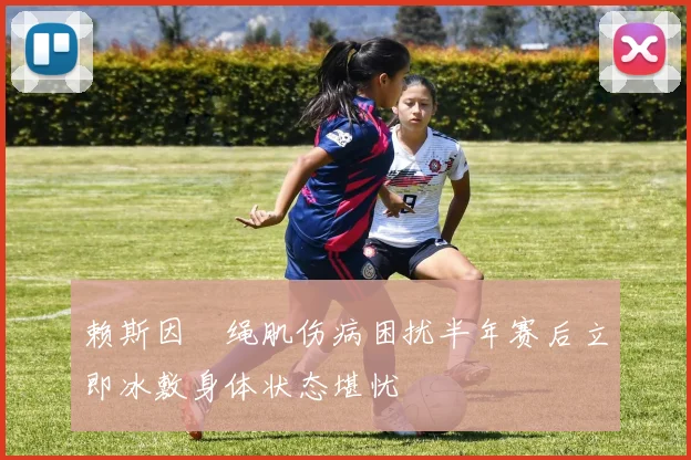 赖斯因腘绳肌伤病困扰半年赛后立即冰敷身体状态堪忧