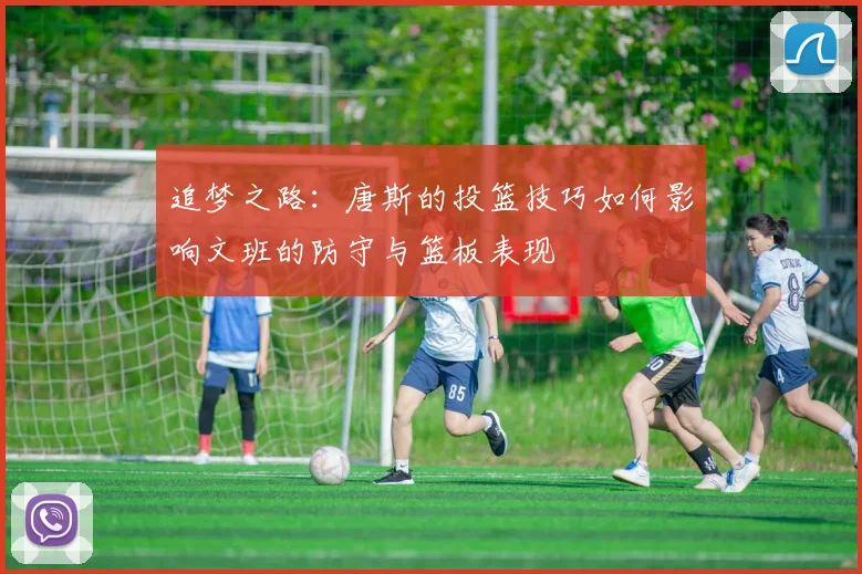 追梦之路：唐斯的投篮技巧如何影响文班的防守与篮板表现