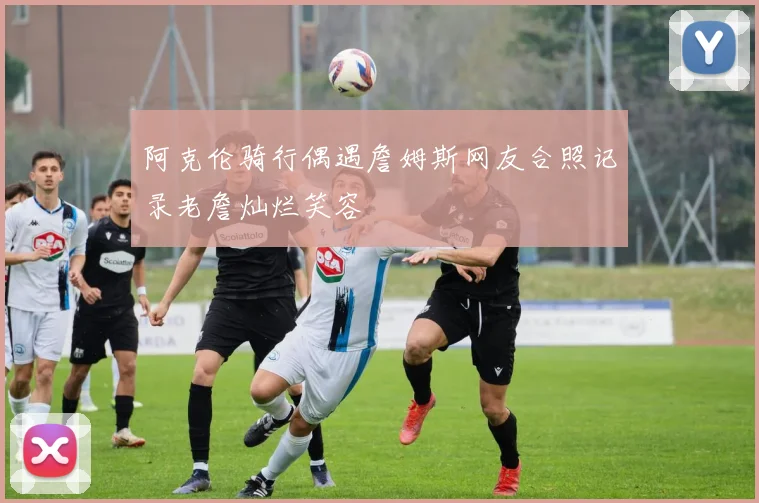 阿克伦骑行偶遇詹姆斯网友合照记录老詹灿烂笑容
