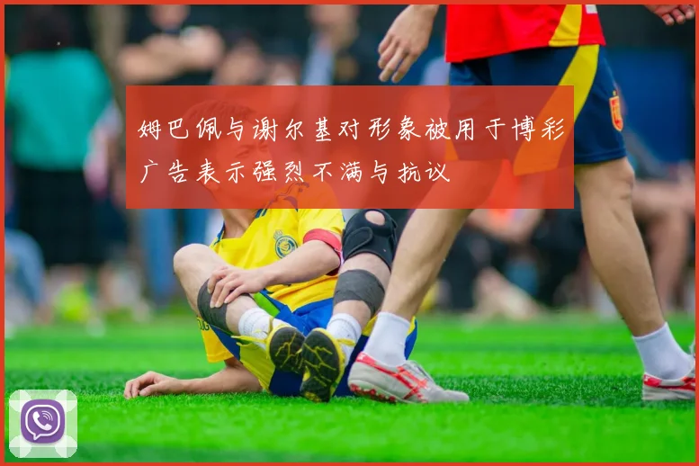姆巴佩与谢尔基对形象被用于博彩广告表示强烈不满与抗议