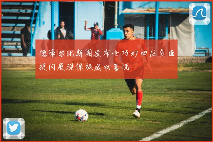 德泽尔比新闻发布会巧妙回应负面提问展现保级成功喜悦