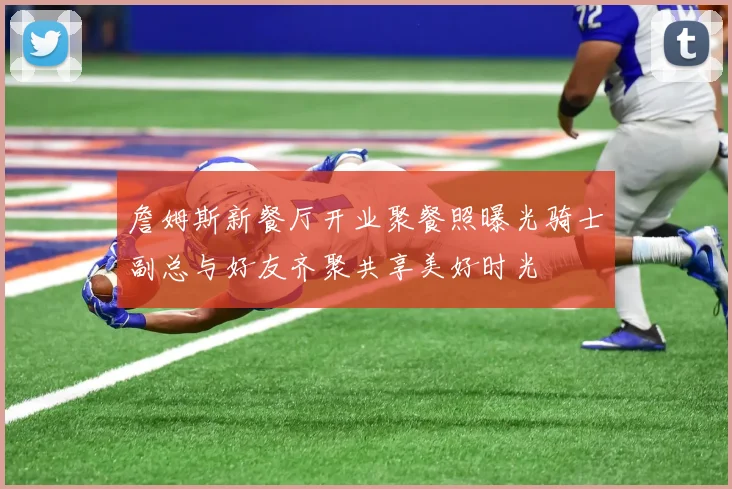 詹姆斯新餐厅开业聚餐照曝光骑士副总与好友齐聚共享美好时光