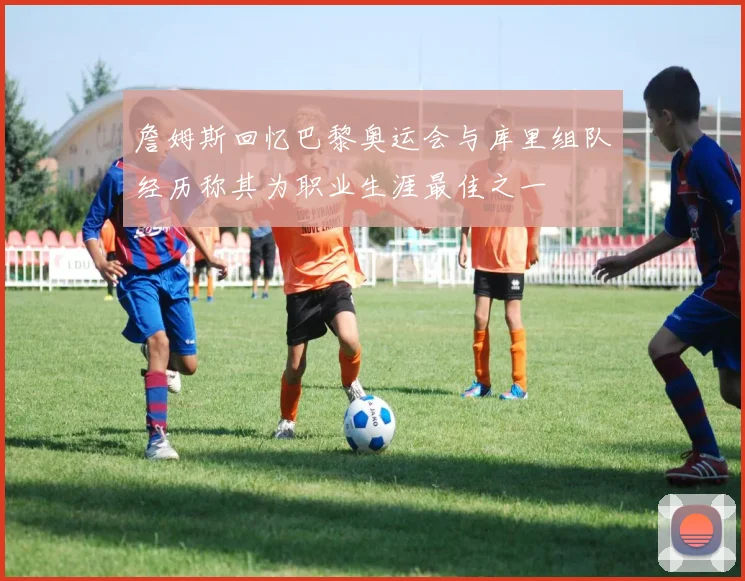 詹姆斯回忆巴黎奥运会与库里组队经历称其为职业生涯最佳之一