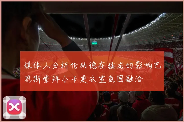 媒体人分析伦纳德在猛龙的影响巴恩斯崇拜小卡更衣室氛围融洽