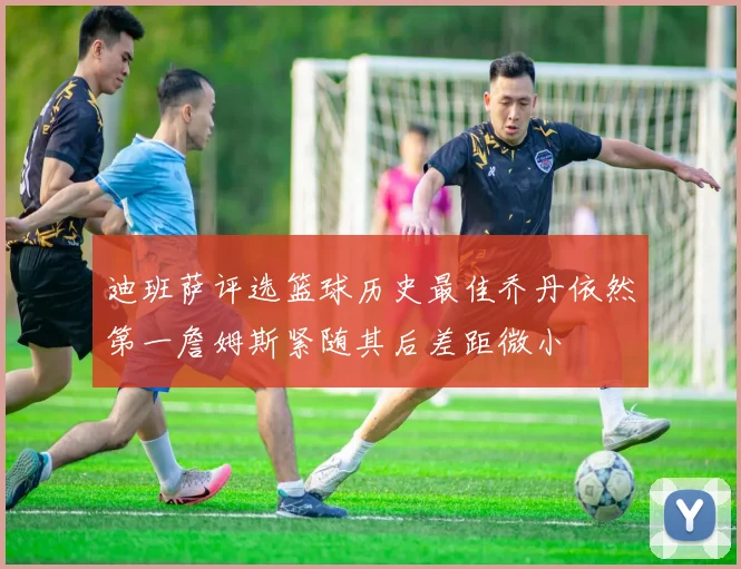 迪班萨评选篮球历史最佳乔丹依然第一詹姆斯紧随其后差距微小