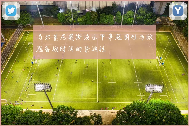 马尔基尼奥斯谈法甲争冠困难与欧冠备战时间的紧迫性
