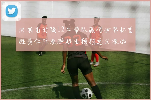 洪明甫时隔12年带队赢得世界杯首胜黄仁范表现超出预期意义深远