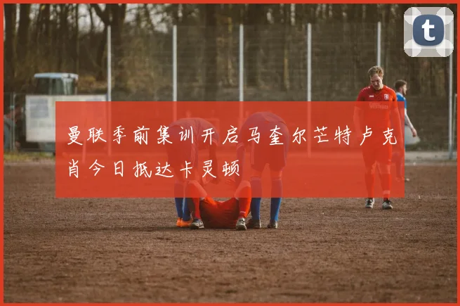 曼联季前集训开启马奎尔芒特卢克肖今日抵达卡灵顿