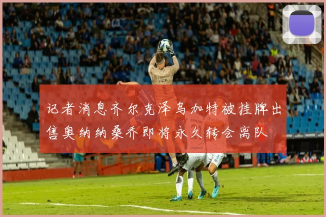 记者消息齐尔克泽乌加特被挂牌出售奥纳纳桑乔即将永久转会离队