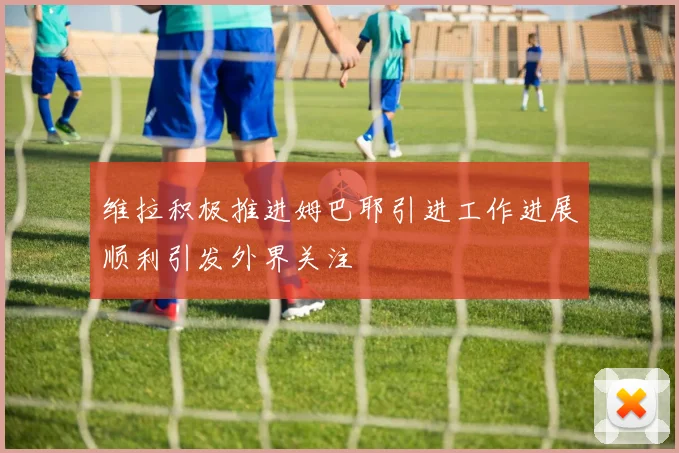 维拉积极推进姆巴耶引进工作进展顺利引发外界关注