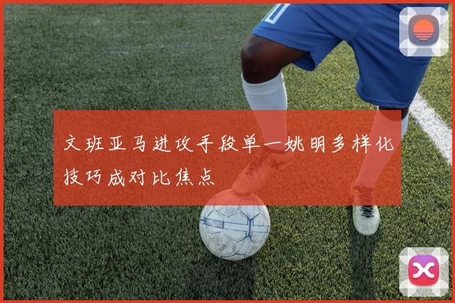 文班亚马进攻手段单一姚明多样化技巧成对比焦点