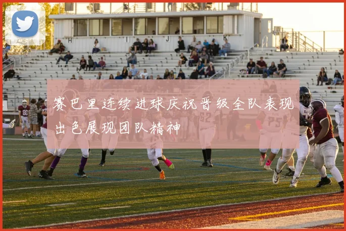 赛巴里连续进球庆祝晋级全队表现出色展现团队精神