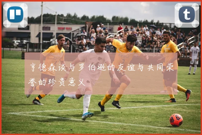 亨德森谈与罗伯逊的友谊与共同荣誉的珍贵意义