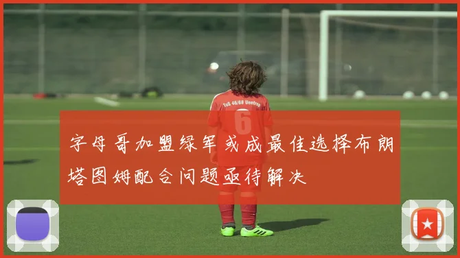 字母哥加盟绿军或成最佳选择布朗塔图姆配合问题亟待解决