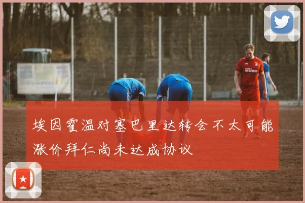 埃因霍温对塞巴里达转会不太可能涨价拜仁尚未达成协议