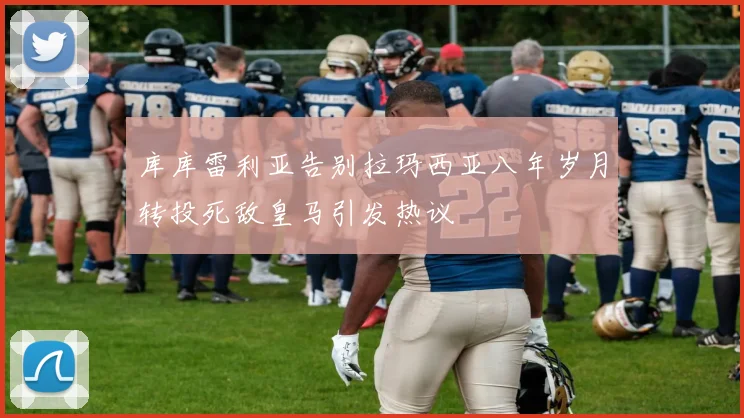 库库雷利亚告别拉玛西亚八年岁月转投死敌皇马引发热议