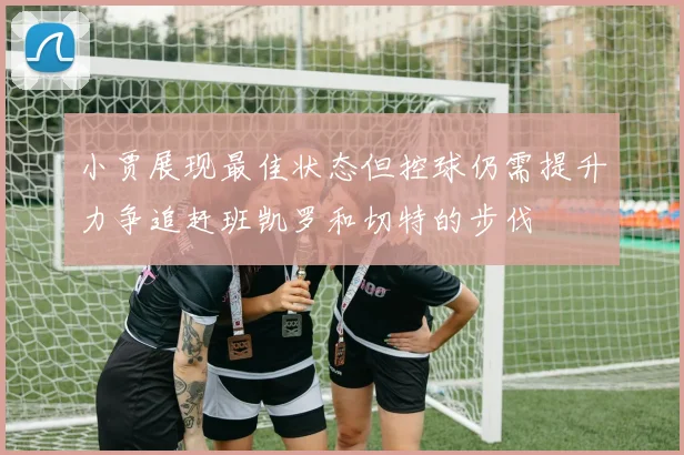 小贾展现最佳状态但控球仍需提升力争追赶班凯罗和切特的步伐